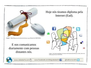 Hoje nós tiramos diploma pela
                                                                                          Internet (Ead).




Imagem: http://blog.pucsp.br/tmd/files/2012/05/ead-sn.jpg. Acesso em 19/07/2012.




        E nos comunicamos
      diariamente com pessoas
            distantes nós.                                                           Imagem: http://www.epixeldesign.com.br/wp-content/uploads/2012/02/social_media_clutter-men-
                                                                                     talking-2.jpg. Acesso em 19/07/2012.
 
