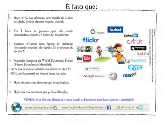 É fato que:
o   Hoje, 81% das crianças, com média de 2 anos
    de idade, já têm alguma pegada digital;

o   Em 1 hora as pessoas que são muito




                                                                                                essociais_propagan. Acesso em 19/07/2012.
                                                                                                http://empreendedorismoms.files.wordpress.com/2010/08/red
                                                                                                Imagem:
    conectadas, trocam 27 vezes de plataforma;

o   Estamos vivendo uma época de empresas
    (incluindo escolas) do século 20 e pessoas do
    século 21;

o   Segundo pesquisa da World Economic Forum
    (Fórum Econômico Mundial):
> 47% das pessoas confiam nos anúncios da TV;
> 92% confiam mais no boca a boca na rede;

o   Hoje vivemos um desemprego tecnológico;

o   Hoje nos encontramos por geolocalização;

           VÍDEO: E se Nelson Mandela tivesse usado o Facebook para lutar contra o apartheid?
 