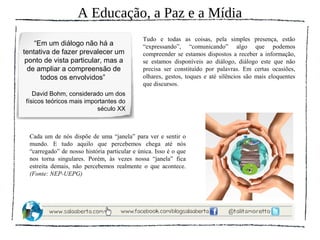 A Educação, a Paz e a Mídia
                                              Tudo e todas as coisas, pela simples presença, estão
    “Em um diálogo não há a                   “expressando”, “comunicando” algo que podemos
tentativa de fazer prevalecer um              compreender se estamos dispostos a receber a informação,
 ponto de vista particular, mas a             se estamos disponíveis ao diálogo, diálogo este que não
  de ampliar a compreensão de                 precisa ser constituído por palavras. Em certas ocasiões,
      todos os envolvidos”                    olhares, gestos, toques e até silêncios são mais eloquentes
                                              que discursos.
   David Bohm, considerado um dos
físicos teóricos mais importantes do
                          século XX



  Cada um de nós dispõe de uma “janela” para ver e sentir o
  mundo. E tudo aquilo que percebemos chega até nós
  “carregado” de nosso história particular e única. Isso é o que
  nos torna singulares. Porém, às vezes nossa “janela” fica
  estreita demais, não percebemos realmente o que acontece.
  (Fonte: NEP-UEPG)
 