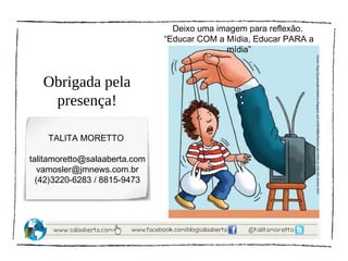 Deixo uma imagem para reflexão.
                               “Educar COM a Mídia, Educar PARA a
                                             mídia”




                                                                    Fonte: http://juventudemidiatica.blogspot.com.br201008influencia-da-midia-na-vida-dos-jovens.html
   Obrigada pela
    presença!

    TALITA MORETTO

talitamoretto@salaaberta.com
   vamosler@jmnews.com.br
  (42)3220-6283 / 8815-9473
 