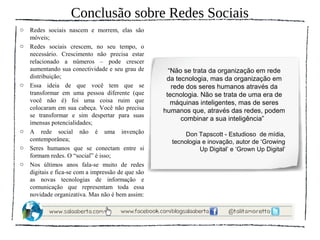 Conclusão sobre Redes Sociais
o   Redes sociais nascem e morrem, elas são
    móveis;
o   Redes sociais crescem, no seu tempo, o
    necessário. Crescimento não precisa estar
    relacionado a números – pode crescer
    aumentando sua conectividade e seu grau de        “Não se trata da organização em rede
    distribuição;                                    da tecnologia, mas da organização em
o   Essa ideia de que você tem que se                  rede dos seres humanos através da
    transformar em uma pessoa diferente (que         tecnologia. Não se trata de uma era de
    você não é) foi uma coisa ruim que                 máquinas inteligentes, mas de seres
    colocaram em sua cabeça. Você não precisa       humanos que, através das redes, podem
    se transformar e sim despertar para suas
                                                          combinar a sua inteligência”
    imensas potencialidades;
o   A rede social não é uma invenção                       Don Tapscott - Estudioso de mídia,
    contemporânea;                                    tecnologia e inovação, autor de ‘Growing
o   Seres humanos que se conectam entre si                      Up Digital’ e ‘Grown Up Digital’
    formam redes. O “social” é isso;
o   Nos últimos anos fala-se muito de redes
    digitais e fica-se com a impressão de que são
    as novas tecnologias de informação e
    comunicação que representam toda essa
    novidade organizativa. Mas não é bem assim:
 