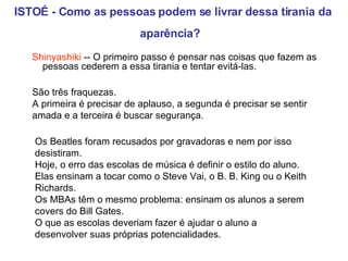 ISTOÉ - Como as pessoas podem se livrar dessa tirania da aparência?   Shinyashiki  -- O primeiro passo é pensar nas coisas que fazem as pessoas cederem a essa tirania e tentar evitá-las. São três fraquezas.  A primeira é precisar de aplauso, a segunda é precisar se sentir amada e a terceira é buscar segurança.  Os Beatles foram recusados por gravadoras e nem por isso desistiram.  Hoje, o erro das escolas de música é definir o estilo do aluno.  Elas ensinam a tocar como o Steve Vai, o B. B. King ou o Keith Richards.  Os MBAs têm o mesmo problema: ensinam os alunos a serem covers do Bill Gates.  O que as escolas deveriam fazer é ajudar o aluno a desenvolver suas próprias potencialidades.   