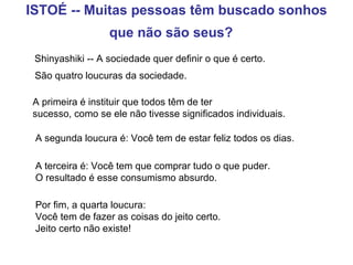 ISTOÉ -- Muitas pessoas têm buscado sonhos que não são seus?    Shinyashiki -- A sociedade quer definir o que é certo.  São quatro loucuras da sociedade.   A primeira é instituir que todos têm de ter  sucesso, como se ele não tivesse significados individuais.   A segunda loucura é: Você tem de estar feliz todos os dias.   A terceira é: Você tem que comprar tudo o que puder.  O resultado é esse consumismo absurdo. Por fim, a quarta loucura:  Você tem de fazer as coisas do jeito certo.    Jeito certo não existe!   