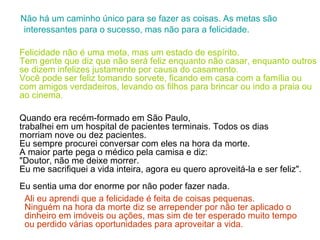 Não há um caminho único para se fazer as coisas. As metas são interessantes para o sucesso, mas não para a felicidade. Felicidade não é uma meta, mas um estado de espírito.  Tem gente que diz que não será feliz enquanto não casar, enquanto outros se dizem infelizes justamente por causa do casamento.  Você pode ser feliz tomando sorvete, ficando em casa com a família ou com amigos verdadeiros, levando os filhos para brincar ou indo a praia ou ao cinema .    Quando era recém-formado em São Paulo,  trabalhei em um hospital de pacientes terminais. Todos os dias morriam nove ou dez pacientes.  Eu sempre procurei conversar com eles na hora da morte.  A maior parte pega o médico pela camisa e diz:  "Doutor, não me deixe morrer.  Eu me sacrifiquei a vida inteira, agora eu quero aproveitá-la e ser feliz".  Eu sentia uma dor enorme por não poder fazer nada.  Ali eu aprendi que a felicidade é feita de coisas pequenas.  Ninguém na hora da morte diz se arrepender por não ter aplicado o dinheiro em imóveis ou ações, mas sim de ter esperado   muito tempo ou perdido várias oportunidades para aproveitar a vida. 