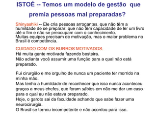 ISTOÉ -- Temos um modelo de gestão  que premia pessoas mal preparadas?   Shinyashiki  -- Ele cria pessoas arrogantes, que não têm a humildade de se preparar, que não têm capacidade de ler um livro até o fim e não se preocupam com o conhecimento.  Muitas equipes precisam de motivação, mas o maior problema no Brasil é competência. CUIDADO COM OS BURROS MOTIVADOS.   Há muita gente motivada fazendo besteira.  Não adianta você assumir uma função para a qual não está preparado.  Fui cirurgião e me orgulho de nunca um paciente ter morrido na minha mão.  Mas tenho a humildade de reconhecer que isso nunca aconteceu graças a meus chefes, que foram sábios em não me dar um caso para o qual eu não estava preparado.  Hoje, o garoto sai da faculdade achando que sabe fazer uma neurocirurgia.  O Brasil se tornou incompetente e não acordou para isso. 