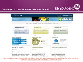 #evolução > o conceito de Cidadania mudou!




Portal e-Cidadania, espaço disponibilizado pelo Senado Federal para que o cidadão brasileiro possa colaborar de forma mais direta e
                               efetiva com o processo de atuação parlamentar e legislativa do Senado
 