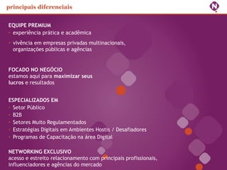 principais diferenciais


EQUIPE PREMIUM
• experiência prática e acadêmica
• vivência em empresas privadas multinacionais,
  organizações públicas e agências


FOCADO NO NEGÓCIO
estamos aqui para maximizar seus
lucros e resultados


ESPECIALIZADOS EM
• Setor Público
• B2B
• Setores Muito Regulamentados
• Estratégias Digitais em Ambientes Hostis / Desafiadores
• Programas de Capacitação na área Digital

NETWORKING EXCLUSIVO
acesso e estreito relacionamento com principais profissionais,
influenciadores e agências do mercado
 