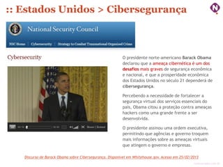 :: Estados Unidos > Cibersegurança



                                                         O presidente norte-americano Barack Obama
                                                         declarou que a ameaça cibernética é um dos
                                                         desafios mais graves de segurança econômica
                                                         e nacional, e que a prosperidade econômica
                                                         dos Estados Unidos no século 21 dependerá de
                                                         cibersegurança.

                                                         Percebendo a necessidade de fortalecer a
                                                         segurança virtual dos serviços essenciais do
                                                         país, Obama citou a proteção contra ameaças
                                                         hackers como uma grande frente a ser
                                                         desenvolvida.

                                                         O presidente assinou uma ordem executiva,
                                                         permitindo que agências e governo troquem
                                                         mais informações sobre as ameaças virtuais
                                                         que atingem o governo e empresas.

   Discurso de Barack Obama sobre Cibersegurança. Disponível em Whitehouse.gov. Acesso em 25/02/2013
                                                                                                 ninocarvalho.com.br
 