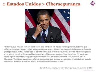 :: Estados Unidos > Cibersegurança




“Sabemos que hackers roubam identidades e se infiltram em nossos e-mails pessoais. Sabemos que
países e empresas roubam nossos segredos corporativos (...) Como nós tomamos todas essas ações para
proteger nossas redes, vamos fazê-lo de uma forma que preserva e aumenta a nossa intimidade pessoal
e permite o exercício de nossas liberdades civis e liberdades fundamentais. No século 21, as nossas
redes digitais são essenciais para o nosso modo de vida em todo o mundo e são um motor para a
liberdade. Vamos dar o exemplo, a fim de demonstrar que a maior segurança, a privacidade do usuário
melhorada e manter a Internet aberta e inovadora andam lado a lado.”


                                        Barack Obama, em discurso sobre Cibersegurança, em fevereiro de 2013
                                                                                                ninocarvalho.com.br
 