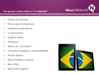 Um pouco mais sobre o “e-cidadão”


   Excesso de inovação

   Procura por encantamento

   Ambiente de abundância

   A “nowconomy”

   Oxigênio Online

   Technolust

   Mestres do “youniverse”

   Consciência ecológica e sustentabilidade

   Nativos digitais

   Mais inclinados a reclamar

   Mais infiéis

   Muito mais exigentes
 