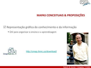 MAPAS CONCEITUAIS & PROPOSIÇÕES


 Representação gráfica do conhecimento e da informação
    Útil para organizar o ensino e a aprendizagem




                    http://cmap.ihmc.us/download/




                                                     Paulo R. M. Correia I Cmapping I © 2012
 