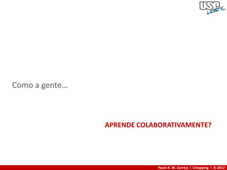 Como a gente…



                APRENDE COLABORATIVAMENTE?




                            Paulo R. M. Correia I Cmapping I © 2012
 