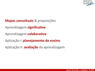 Mapas conceituais & proposições
Aprendizagem significativa
Aprendizagem colaborativa
Aplicação I: planejamento do ensino
Aplicação II: avaliação da aprendizagem




                                          Paulo R. M. Correia I Cmapping I © 2012
 