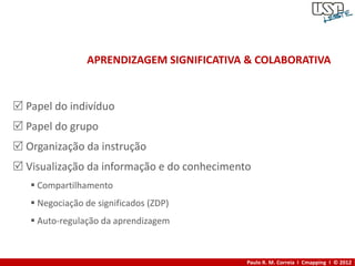 APRENDIZAGEM SIGNIFICATIVA & COLABORATIVA


 Papel do indivíduo
 Papel do grupo
 Organização da instrução
 Visualização da informação e do conhecimento
    Compartilhamento
    Negociação de significados (ZDP)
    Auto-regulação da aprendizagem



                                             Paulo R. M. Correia I Cmapping I © 2012
 