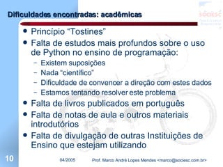 Dificuldades encontradas: acadêmicas Princípio “Tostines” Falta de estudos mais profundos sobre o uso de Python no ensino de programação: Existem suposições Nada “científico” Dificuldade de convencer a direção com estes dados Estamos tentando resolver este problema Falta de livros publicados em português Falta de notas de aula e outros materiais introdutórios Falta de divulgação de outras Instituições de Ensino que estejam utilizando  