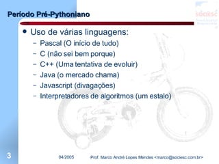 Período Pré-Pythoniano Uso de várias linguagens: Pascal (O início de tudo) C (não sei bem porque) C++ (Uma tentativa de evoluir) Java (o mercado chama) Javascript (divagações) Interpretadores de algoritmos (um estalo) 