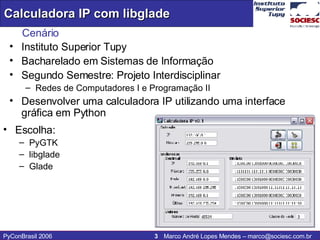 Cenário Instituto Superior Tupy  Bacharelado em Sistemas de Informação Segundo Semestre: Projeto Interdisciplinar Redes de Computadores I e Programação II Desenvolver uma calculadora IP utilizando uma interface gráfica em Python Escolha: PyGTK  libglade Glade 