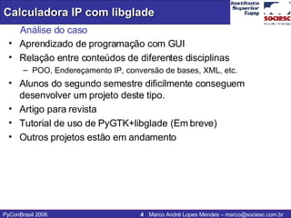 Análise do caso Aprendizado de programação com GUI Relação entre conteúdos de diferentes disciplinas POO, Endereçamento IP, conversão de bases, XML, etc. Alunos do segundo semestre dificilmente conseguem desenvolver um projeto deste tipo. Artigo para revista Tutorial de uso de PyGTK+libglade (Em breve) Outros projetos estão em andamento 