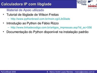 Material de Apoio utilizado Tutorial de libglade de Wilson Freitas  http://www.pythonbrasil.com.br/moin . cgi / LibGlade   Introdução ao Python de Fábio Rizzo http://www.linhadecodigo.com.br/artigos_impressao.asp?id_ac=556 Documentação do Python disponível na instalação padrão 