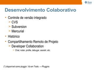 Desenvolvimento Colaborativo Controle de versão integrado CVS Subversion Mercurial  * Histórico Compartilhamento Remoto de Projeto Developer Collaboration  * Chat, rodar, profile, debugar, assistir, etc. (*) disponível como pluggin. Vá em Tools -> Pluggins 
