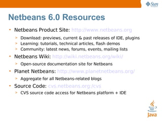 Netbeans 6.0 Resources Netbeans Product Site:  http://www.netbeans.org Download: previews, current & past releases of IDE, plugins Learning: tutorials, technical articles, flash demos Community: latest news, forums, events, mailing lists Netbeans Wiki:  http://wiki.netbeans.org/wiki/ Open-source documentation site for Netbeans Planet Netbeans:  http://www.planetnetbeans.org/ Aggregate for all Netbeans-related blogs Source Code:  cvs.netbeans.org:/cvs CVS source code access for Netbeans platform + IDE 