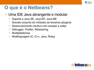 O que é o Netbeans? Uma IDE Java abrangente e modular Suporte a Java SE, Java EE, Java ME Grande conjunto de módulos de terceiros (plugins)‏ Desenvolvimento intuitivo com arrastar e soltar Debugger, Profiler, Refactoring Multiplataforma Multilinguagem (C, C++, Java, Ruby)‏ 