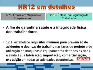 • A fim de garantir a saúde e a integridade física
dos trabalhadores.
• 12.1. estabelece requisitos mínimos para prevenção de
acidentes e doenças do trabalho nas fases de projeto e de
utilização de máquinas e equipamentos de todos os tipos,
e ainda á sua fabricação, importação, comercialização,
exposição em todas as atividades econômicas.
 