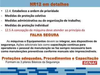 • 12.4. Estabelece a ordem de prioridade
- Medidas de proteção coletiva
- Medidas administrativa ou de organização de trabalho;
- Medidas de proteção individual
- 12.5 A concepção de máquina deve atender ao princípio da
As máquinas e Equipamentos devem se integrar, aos dispositivos de
segurança. Ações adicionais tais como capacitação contínua para
operadores e pessoal da manutenção se faz sempre necessário bem
como manutenções preventivas conforme manuais são imprescindíveis.
Formam os 3 pilares Básicos da Segurança
 