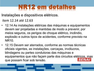 Instalações e dispositivos elétricos.
item 12.14 até 12.63
• 12.14 As instalações elétricas das máquinas e equipamentos
devem ser projetadas e mantidas de modo a prevenir, por
meios seguros, os perigos de choque elétrico, incêndio,
explosão e outros tipos de acidentes, conforme previsto na
NR10.
• 12.15 Devem ser aterrados, conforme as normas técnicas
oficiais vigentes, as instalações, carcaças, invólucros,
blindagens ou partes condutoras das máquinas e
equipamentos que não façam parte dos circuitos elétricos, mas
que possam ficar sob tensão.
 