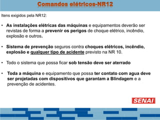 Itens exigidos pela NR12:
• As instalações elétricas das máquinas e equipamentos deverão ser
revistas de forma a prevenir os perigos de choque elétrico, incêndio,
explosão e outros.
• Sistema de prevenção seguros contra choques elétricos, incêndio,
explosão e qualquer tipo de acidente previsto na NR 10.
• Todo o sistema que possa ficar sob tensão deve ser aterrado
• Toda a máquina e equipamento que possa ter contato com agua deve
ser projetadas com dispositivos que garantam a Blindagem e a
prevenção de acidentes.
 