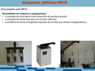 Itens exigidos pela NR12:
São proibidas nas máquinas e equipamentos:
• a utilização de chave geral como dispositivo de partida e parada;
• a utilização de chaves tipo faca nos circuitos elétricos;
• a existência de partes energizadas expostas de circuitos que utilizam energia elétrica.
 