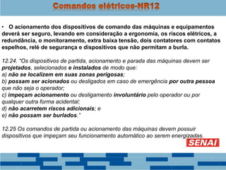 • O acionamento dos dispositivos de comando das máquinas e equipamentos
deverá ser seguro, levando em consideração a ergonomia, os riscos elétricos, a
redundância, o monitoramento, extra baixa tensão, dois contatores com contatos
espelhos, relé de segurança e dispositivos que não permitam a burla.
12.24. “Os dispositivos de partida, acionamento e parada das máquinas devem ser
projetados, selecionados e instalados de modo que:
a) não se localizem em suas zonas perigosas;
b) possam ser acionados ou desligados em caso de emergência por outra pessoa
que não seja o operador;
c) impeçam acionamento ou desligamento involuntário pelo operador ou por
qualquer outra forma acidental;
d) não acarretem riscos adicionais; e
e) não possam ser burlados.”
12.25 Os comandos de partida ou acionamento das máquinas devem possuir
dispositivos que impeçam seu funcionamento automático ao serem energizadas.
 