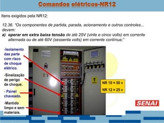Itens exigidos pela NR12:
12.36. “Os componentes de partida, parada, acionamento e outros controles...
devem:
a) operar em extra baixa tensão de até 25V (vinte e cinco volts) em corrente
alternada ou de até 60V (sessenta volts) em corrente contínua;”
 