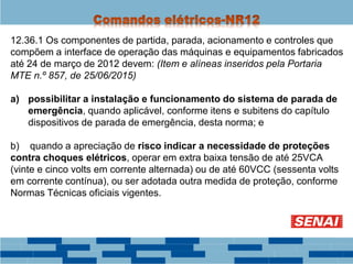 12.36.1 Os componentes de partida, parada, acionamento e controles que
compõem a interface de operação das máquinas e equipamentos fabricados
até 24 de março de 2012 devem: (Item e alíneas inseridos pela Portaria
MTE n.º 857, de 25/06/2015)
a) possibilitar a instalação e funcionamento do sistema de parada de
emergência, quando aplicável, conforme itens e subitens do capítulo
dispositivos de parada de emergência, desta norma; e
b) quando a apreciação de risco indicar a necessidade de proteções
contra choques elétricos, operar em extra baixa tensão de até 25VCA
(vinte e cinco volts em corrente alternada) ou de até 60VCC (sessenta volts
em corrente contínua), ou ser adotada outra medida de proteção, conforme
Normas Técnicas oficiais vigentes.
 