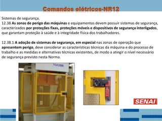 Sistemas de segurança.
12.38 As zonas de perigo das máquinas e equipamentos devem possuir sistemas de segurança,
caracterizados por proteções fixas, proteções móveis e dispositivos de segurança interligados,
que garantam proteção à saúde e à integridade física dos trabalhadores.
12.38.1 A adoção de sistemas de segurança, em especial nas zonas de operação que
apresentem perigo, deve considerar as características técnicas da máquina e do processo de
trabalho e as medidas e alternativas técnicas existentes, de modo a atingir o nível necessário
de segurança previsto nesta Norma.
 