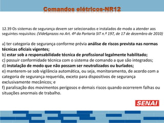 12.39 Os sistemas de segurança devem ser selecionados e instalados de modo a atender aos
seguintes requisitos: (Vide6prazos no Art. 4ª da Portaria SIT n.º 197, de 17 de dezembro de 2010)
a) ter categoria de segurança conforme prévia análise de riscos prevista nas normas
técnicas oficiais vigentes;
b) estar sob a responsabilidade técnica de profissional legalmente habilitado;
c) possuir conformidade técnica com o sistema de comando a que são integrados;
d) instalação de modo que não possam ser neutralizados ou burlados;
e) manterem-se sob vigilância automática, ou seja, monitoramento, de acordo com a
categoria de segurança requerida, exceto para dispositivos de segurança
exclusivamente mecânicos; e
f) paralisação dos movimentos perigosos e demais riscos quando ocorrerem falhas ou
situações anormais de trabalho.
 