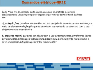 12.41 “Para fins de aplicação desta Norma, considera-se proteção o elemento
especificamente utilizado para prover segurança por meio de barreira física, podendo
ser:
a) proteção fixa, que deve ser mantida em sua posição de maneira permanente ou por
meio de elementos de fixação que só permitam sua remoção ou abertura com o uso
de ferramentas específicas; e
b) proteção móvel, que pode ser aberta sem o uso de ferramentas, geralmente ligada
por elementos mecânicos à estrutura da máquina ou a um elemento fixo próximo, e
deve se associar a dispositivos de Inter travamento.”
 