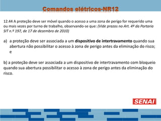 12.44 A proteção deve ser móvel quando o acesso a uma zona de perigo for requerido uma
ou mais vezes por turno de trabalho, observando-se que: (Vide prazos no Art. 4ª da Portaria
SIT n.º 197, de 17 de dezembro de 2010)
a) a proteção deve ser associada a um dispositivo de intertravamento quando sua
abertura não possibilitar o acesso à zona de perigo antes da eliminação do risco;
e
b) a proteção deve ser associada a um dispositivo de intertravamento com bloqueio
quando sua abertura possibilitar o acesso à zona de perigo antes da eliminação do
risco.
 