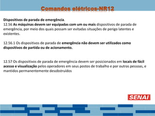 Dispositivos de parada de emergência.
12.56 As máquinas devem ser equipadas com um ou mais dispositivos de parada de
emergência, por meio dos quais possam ser evitadas situações de perigo latentes e
existentes.
12.56.1 Os dispositivos de parada de emergência não devem ser utilizados como
dispositivos de partida ou de acionamento.
12.57 Os dispositivos de parada de emergência devem ser posicionados em locais de fácil
acesso e visualização pelos operadores em seus postos de trabalho e por outras pessoas, e
mantidos permanentemente desobstruídos
 