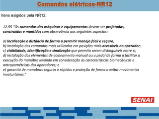 Itens exigidos pela NR12:
12.95 “Os comandos das máquinas e equipamentos devem ser projetados,
construídos e mantidos com observância aos seguintes aspectos:
a) localização e distância de forma a permitir manejo fácil e seguro;
b) instalação dos comandos mais utilizados em posições mais acessíveis ao operador;
c) visibilidade, identificação e sinalização que permita serem distinguíveis entre si;
d) instalação dos elementos de acionamento manual ou a pedal de forma a facilitar a
execução da manobra levando em consideração as características biomecânicas e
antropométricas dos operadores; e
e) garantia de manobras seguras e rápidas e proteção de forma a evitar movimentos
involuntários.”
 