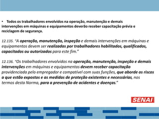 • Todos os trabalhadores envolvidos na operação, manutenção e demais
intervenções em máquinas e equipamentos deverão receber capacitação prévia e
reciclagem de segurança.
12.135. “A operação, manutenção, inspeção e demais intervenções em máquinas e
equipamentos devem ser realizadas por trabalhadores habilitados, qualificados,
capacitados ou autorizados para este fim.”
12.136. “Os trabalhadores envolvidos na operação, manutenção, inspeção e demais
intervenções em máquinas e equipamentos devem receber capacitação
providenciada pelo empregador e compatível com suas funções, que aborde os riscos
a que estão expostos e as medidas de proteção existentes e necessárias, nos
termos desta Norma, para a prevenção de acidentes e doenças.”
 