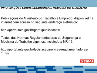 Publicações do Ministério do Trabalho e Emprego disponível na
internet com acesso no seguinte endereço eletrônico:
http://portal.mte.gov.br/geral/publicacoes/
Textos das Normas Regulamentadoras de Segurança e
Medicina do Trabalho vigentes, incluindo a NR-12:
http://portal.mte.gov.br/legislacao/normas-regulamentadoras-
1.htm
INFORMAÇÕES SOBRE SEGURANÇA E MEDICINA DO TRABALHO
 