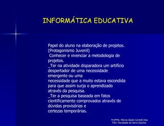 Papel do aluno na elaboração de projetos. (Protagonismo Juvenil) Conhecer e vivenciar a metodologia de projetos. _Ter na atividade disparadora um artifício despertador de uma necessidade emergente ou uma necessidade que a muito estava escondida para que assim surja o aprendizado através da pesquisa. _Ter a pesquisa baseada em fatos cientificamente comprovados através de dúvidas provisórias e certezas temporárias. INFORMÁTICA EDUCATIVA 