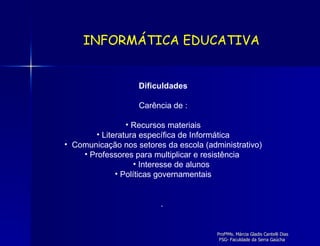 Dificuldades Carência de : Recursos materiais Literatura específica de Informática Comunicação nos setores da escola (administrativo) Professores para multiplicar e resistência  Interesse de alunos Políticas governamentais .  INFORMÁTICA EDUCATIVA 