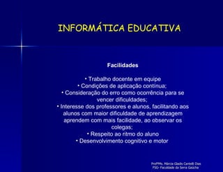 Facilidades Trabalho docente em equipe Condições de aplicação contínua;  Consideração do erro como ocorrência para se vencer dificuldades;  Interesse dos professores e alunos, facilitando aos alunos com maior dificuldade de aprendizagem aprendem com mais facilidade, ao observar os colegas;  Respeito ao ritmo do aluno Desenvolvimento cognitivo e motor  INFORMÁTICA EDUCATIVA 