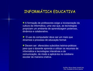 A formação de professores exige a incorporação da cultura da informática, uma vez que, as tecnologias propiciam um ambiente de aprendizagem poderoso, dinâmico e colaborativo. O uso do computador deve ser um meio que dinamize o processo de educação formal.  Devem ser  oferecidos subsídios teórico-práticos para que o docente aprenda a utilizar os recursos da informática e tecnologias interativas e de comunicação, de modo a aplicá-los no cotidiano escolar de maneira criativa.  INFORMÁTICA EDUCATIVA 