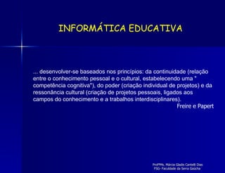 ... desenvolver-se baseados nos princípios: da continuidade (relação entre o conhecimento pessoal e o cultural, estabelecendo uma " competência cognitiva"), do poder (criação individual de projetos) e da ressonância cultural (criação de projetos pessoais, ligados aos campos do conhecimento e a trabalhos interdisciplinares).  Freire e Papert INFORMÁTICA EDUCATIVA 