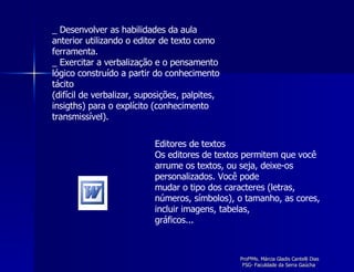_ Desenvolver as habilidades da aula anterior utilizando o editor de texto como ferramenta. _ Exercitar a verbalização e o pensamento lógico construído a partir do conhecimento tácito (difícil de verbalizar, suposições, palpites, insigths) para o explícito (conhecimento transmissível). Editores de textos Os editores de textos permitem que você arrume os textos, ou seja, deixe-os personalizados. Você pode mudar o tipo dos caracteres (letras, números, símbolos), o tamanho, as cores, incluir imagens, tabelas, gráficos... 