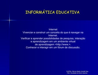 Internet Vivenciar e construir um conceito do que é navegar na Internet. Verificar e aprender possibilidades de pesquisa, interação e aprendizagem em um ambiente virtual de aprendizagem <http://www.>. Conhecer e interagir em um fórum de discussão. INFORMÁTICA EDUCATIVA 