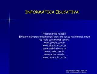 Pesquisando na NET Existem inúmeras ferramentas(sites) de busca na Internet, entre os mais conhecidos temos: www.google.com.br www.altavista.com.br www.webfind.com.br www.cade.com.br www.achei.com.br www.radaruol.com.br INFORMÁTICA EDUCATIVA 